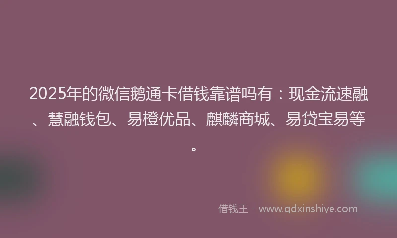 2025年的微信鹅通卡借钱靠谱吗有：现金流速融、慧融钱包、易橙优品、麒麟商城、易贷宝易等。