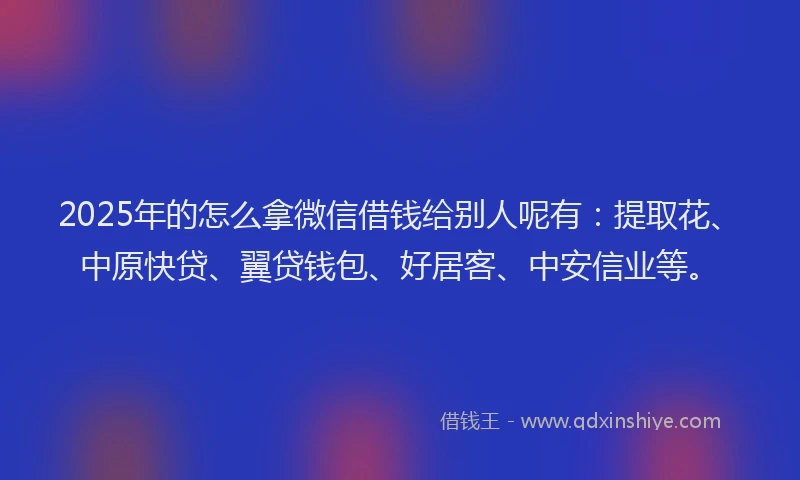 2025年的怎么拿微信借钱给别人呢有：提取花、中原快贷、翼贷钱包、好居客、中安信业等。