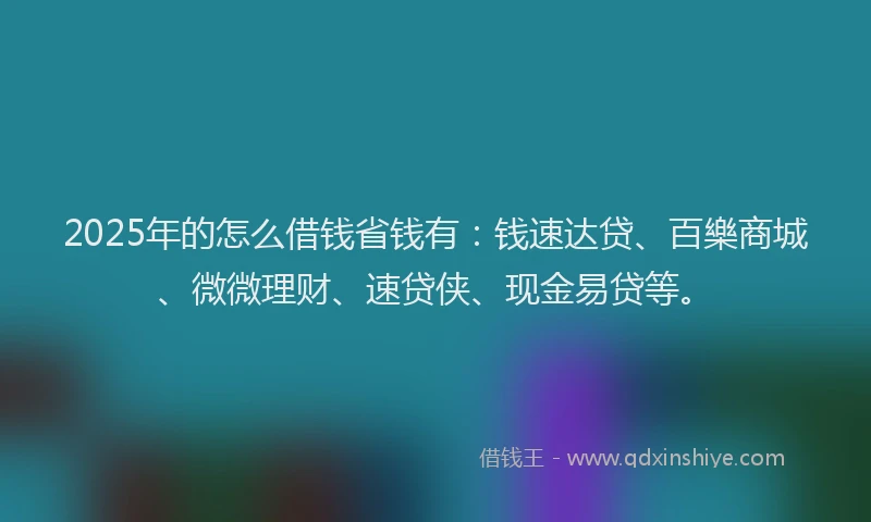 2025年的怎么借钱省钱有：钱速达贷、百樂商城、微微理财、速贷侠、现金易贷等。
