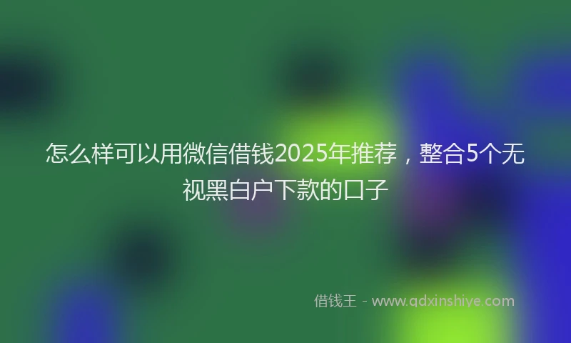 怎么样可以用微信借钱2025年推荐，整合5个无视黑白户下款的口子