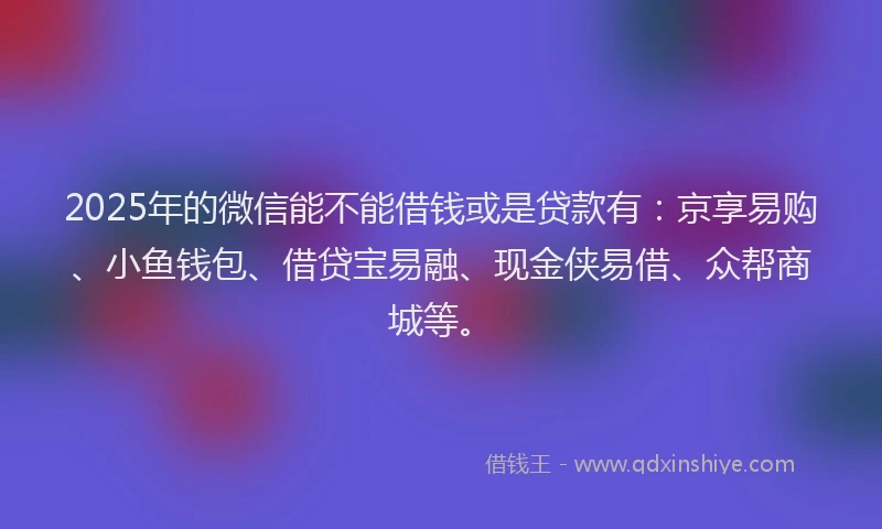 2025年的微信能不能借钱或是贷款有：京享易购、小鱼钱包、借贷宝易融、现金侠易借、众帮商城等。