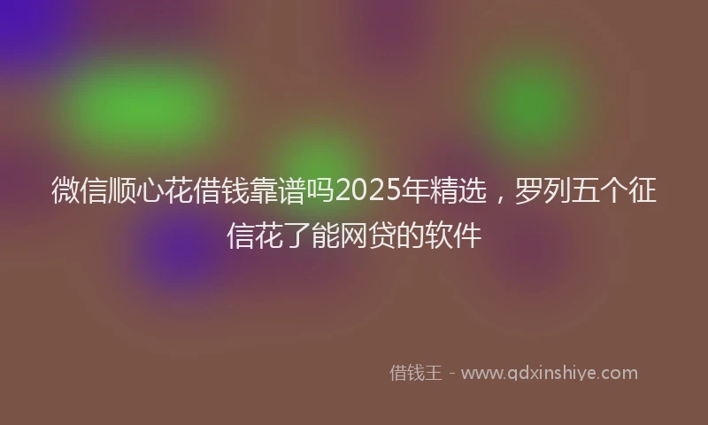 微信顺心花借钱靠谱吗2025年精选，罗列五个征信花了能网贷的软件