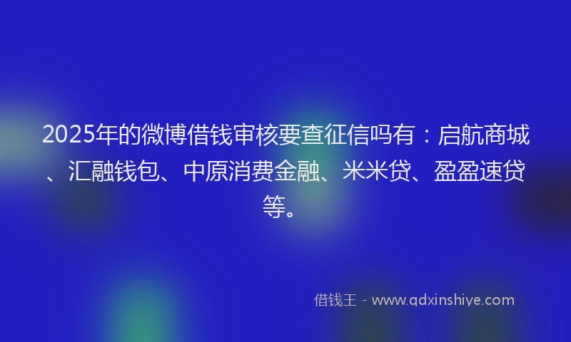 2025年的微博借钱审核要查征信吗有：启航商城、汇融钱包、中原消费金融、米米贷、盈盈速贷等。