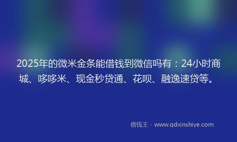 2025年的微米金条能借钱到微信吗有：24小时商城、哆哆米、现金秒贷通、花呗、融逸速贷等。