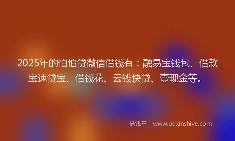 2025年的怕怕贷微信借钱有：融易宝钱包、借款宝速贷宝、借钱花、云钱快贷、壹现金等。