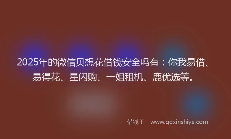 2025年的微信贝想花借钱安全吗有：你我易借、易得花、星闪购、一姐租机、鹿优选等。