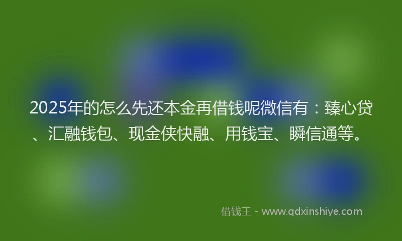 2025年的怎么先还本金再借钱呢微信有：臻心贷、汇融钱包、现金侠快融、用钱宝、瞬信通等。