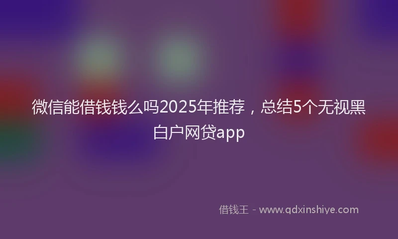 微信能借钱钱么吗2025年推荐，总结5个无视黑白户网贷app