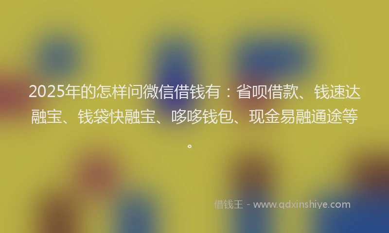 2025年的怎样问微信借钱有:省呗借款、钱速达融宝、钱袋快融宝、哆哆钱包、现金易融通途等。
