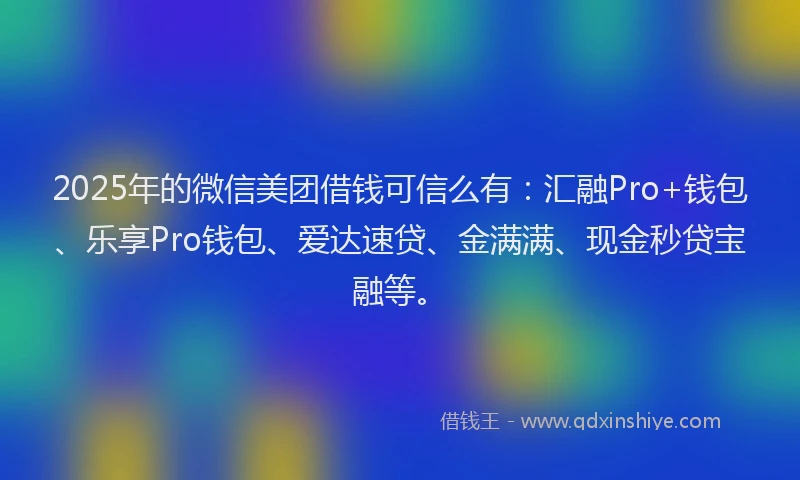 2025年的微信美团借钱可信么有：汇融Pro+钱包、乐享Pro钱包、爱达速贷、金满满、现金秒贷宝融等。