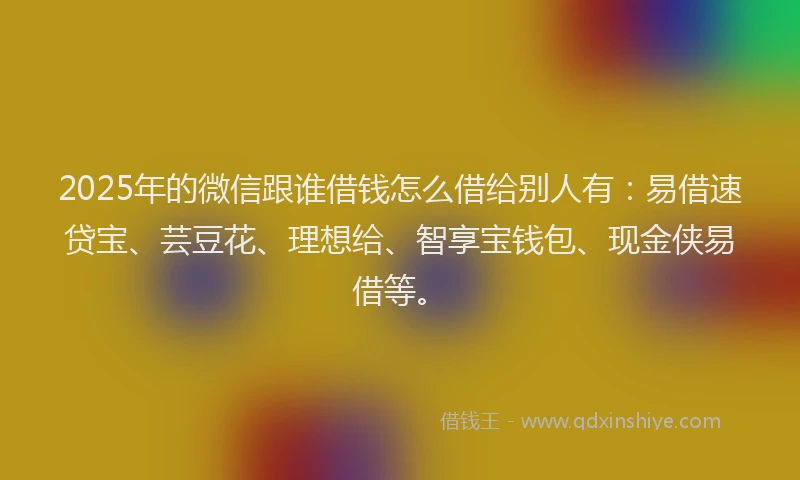 2025年的微信跟谁借钱怎么借给别人有：易借速贷宝、芸豆花、理想给、智享宝钱包、现金侠易借等。