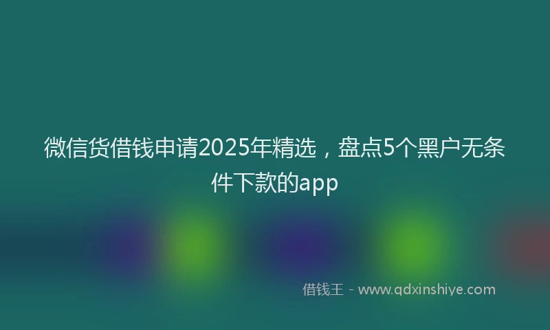 微信货借钱申请2025年精选，盘点5个黑户无条件下款的app