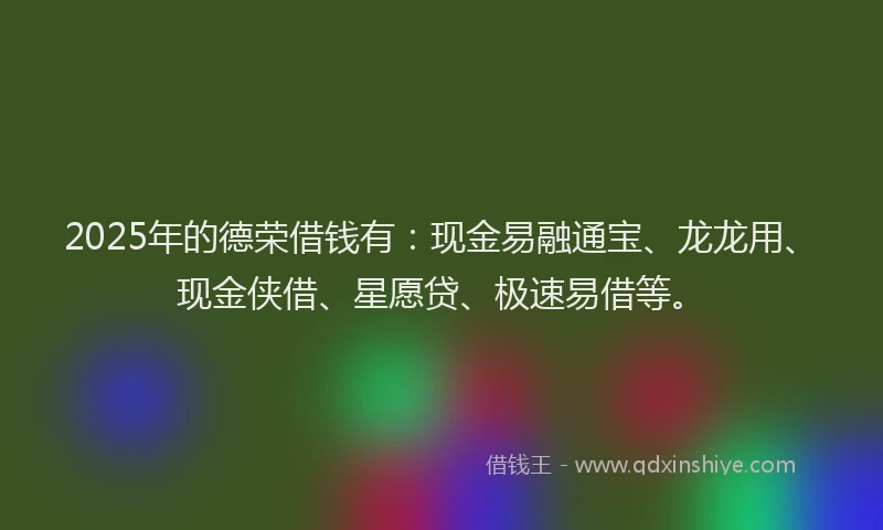 2025年的德荣借钱有：现金易融通宝、龙龙用、现金侠借、星愿贷、极速易借等。