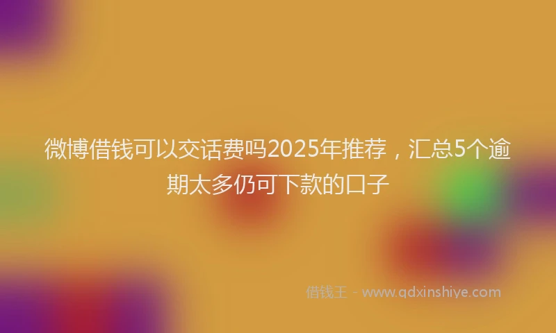 微博借钱可以交话费吗2025年推荐，汇总5个逾期太多仍可下款的口子