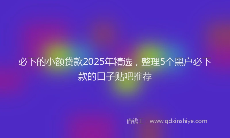 必下的小额贷款2025年精选，整理5个黑户必下款的口子贴吧推荐