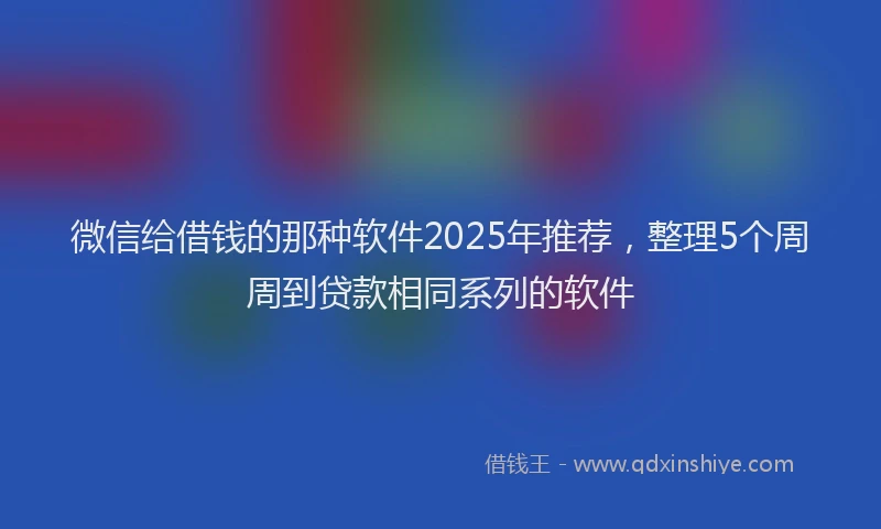微信给借钱的那种软件2025年推荐，整理5个周周到贷款相同系列的软件