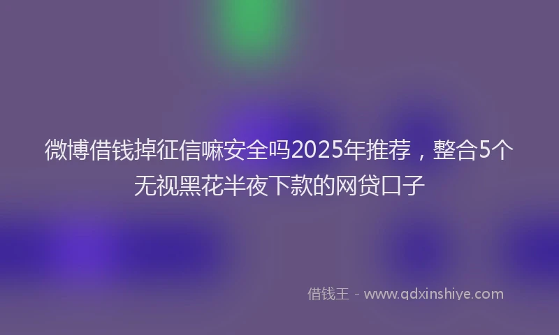 微博借钱掉征信嘛安全吗2025年推荐，整合5个无视黑花半夜下款的网贷口子