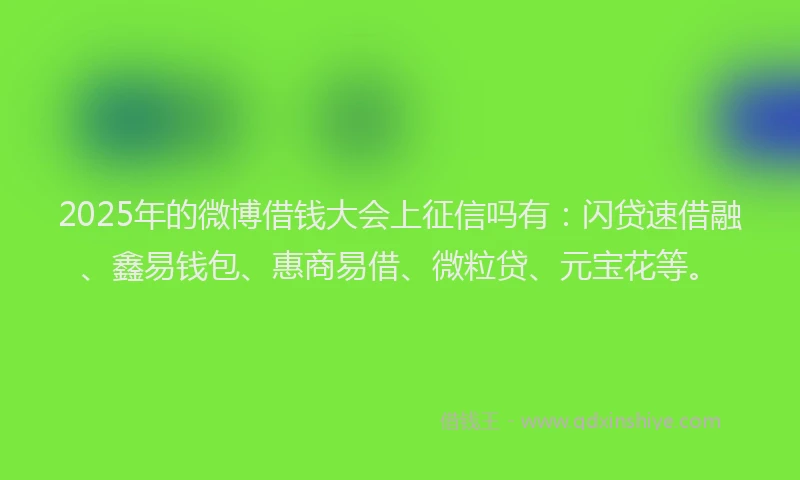 2025年的微博借钱大会上征信吗有：闪贷速借融、鑫易钱包、惠商易借、微粒贷、元宝花等。