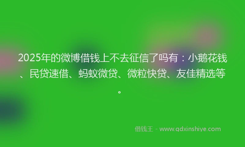 2025年的微博借钱上不去征信了吗有：小鹅花钱、民贷速借、蚂蚁微贷、微粒快贷、友佳精选等。