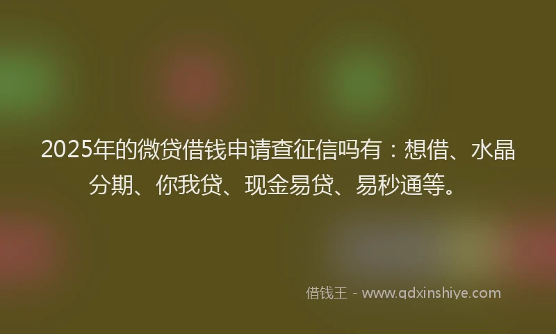 2025年的微贷借钱申请查征信吗有：想借、水晶分期、你我贷、现金易贷、易秒通等。