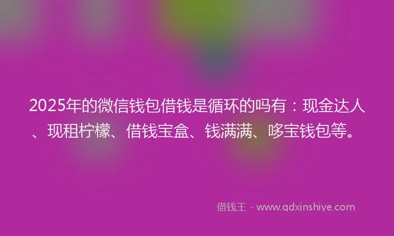 2025年的微信钱包借钱是循环的吗有：现金达人、现租柠檬、借钱宝盒、钱满满、哆宝钱包等。