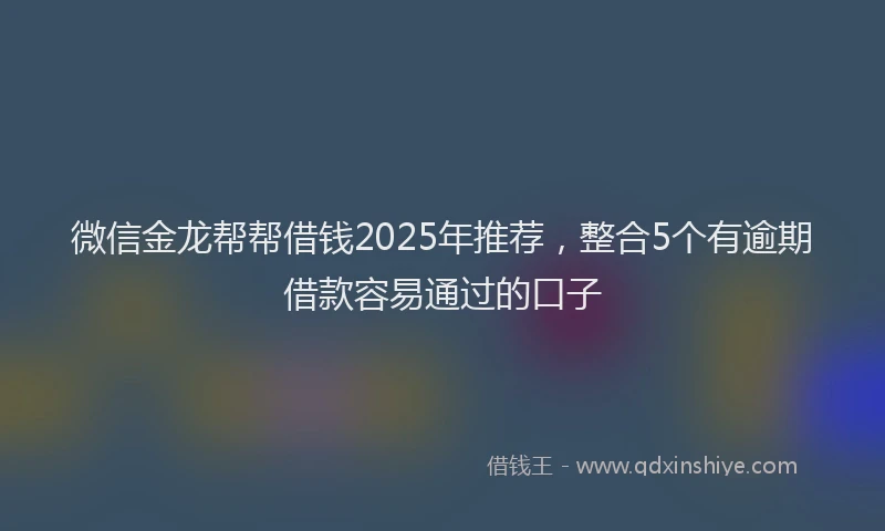 微信金龙帮帮借钱2025年推荐，整合5个有逾期借款容易通过的口子