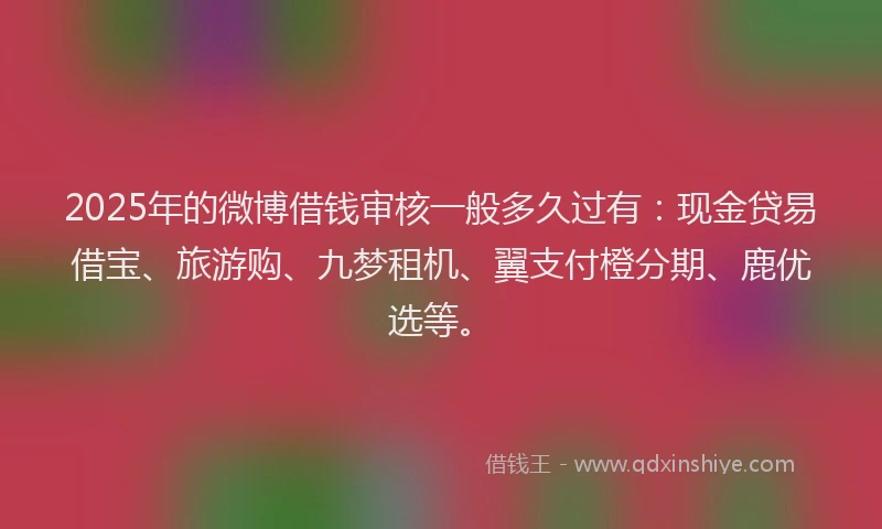 2025年的微博借钱审核一般多久过有：现金贷易借宝、旅游购、九梦租机、翼支付橙分期、鹿优选等。