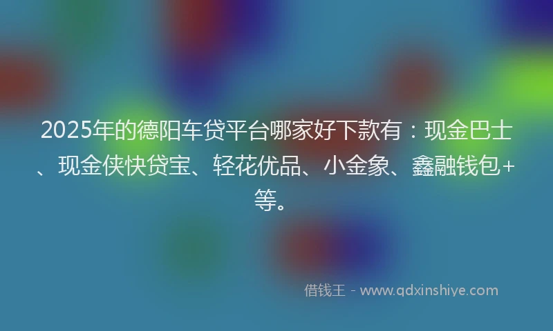 2025年的德阳车贷平台哪家好下款有：现金巴士、现金侠快贷宝、轻花优品、小金象、鑫融钱包+等。