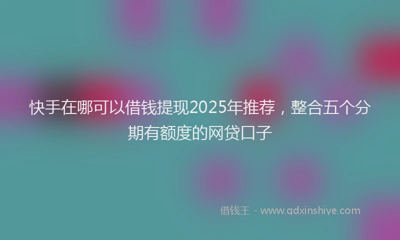 快手在哪可以借钱提现2025年推荐，整合五个分期有额度的网贷口子