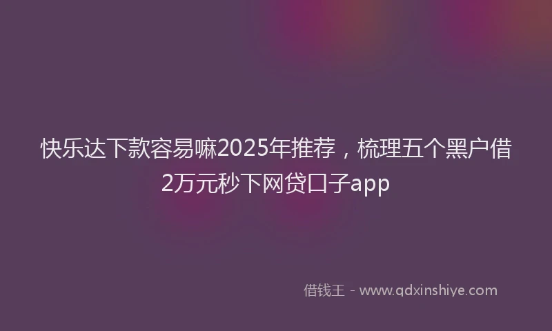 快乐达下款容易嘛2025年推荐，梳理五个黑户借2万元秒下网贷口子app