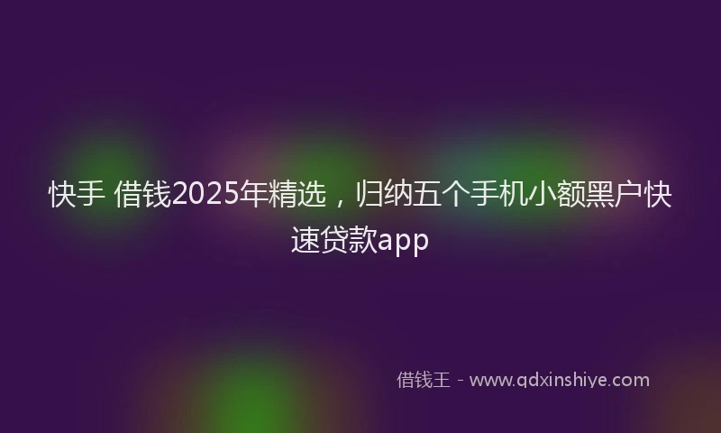 快手 借钱2025年精选，归纳五个手机小额黑户快速贷款app