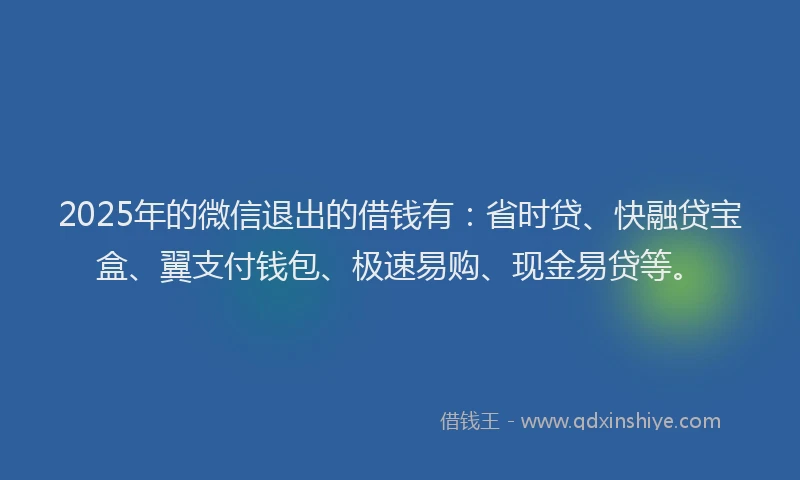 2025年的微信退出的借钱有：省时贷、快融贷宝盒、翼支付钱包、极速易购、现金易贷等。