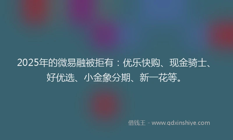 2025年的微易融被拒有：优乐快购、现金骑士、好优选、小金象分期、新一花等。