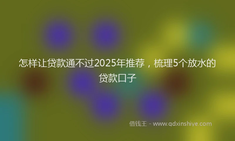 怎样让贷款通不过2025年推荐，梳理5个放水的贷款口子