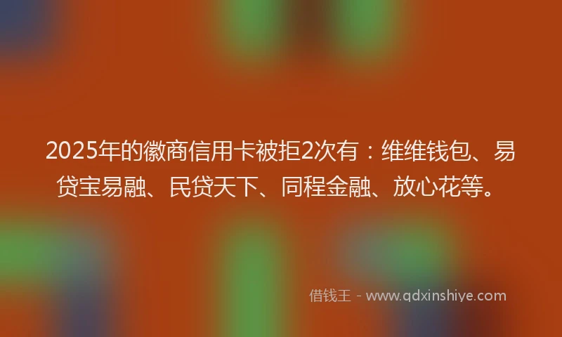 2025年的徽商信用卡被拒2次有：维维钱包、易贷宝易融、民贷天下、同程金融、放心花等。