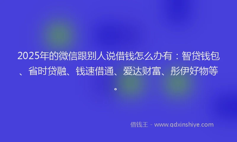 2025年的微信跟别人说借钱怎么办有：智贷钱包、省时贷融、钱速借通、爱达财富、彤伊好物等。