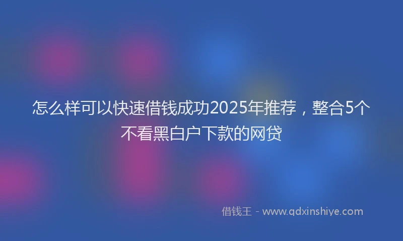怎么样可以快速借钱成功2025年推荐，整合5个不看黑白户下款的网贷