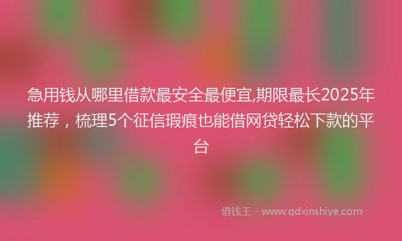 急用钱从哪里借款最安全最便宜,期限最长2025年推荐，梳理5个征信瑕疵也能借网贷轻松下款的平台