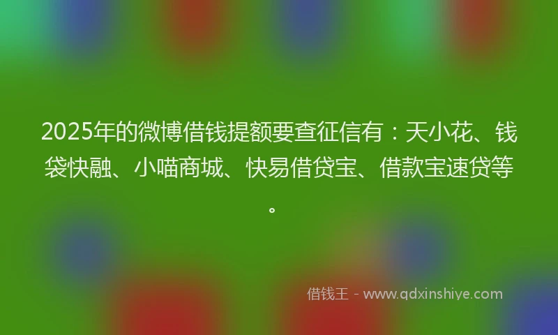 2025年的微博借钱提额要查征信有：天小花、钱袋快融、小喵商城、快易借贷宝、借款宝速贷等。