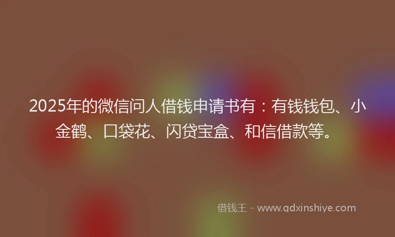 2025年的微信问人借钱申请书有：有钱钱包、小金鹤、口袋花、闪贷宝盒、和信借款等。