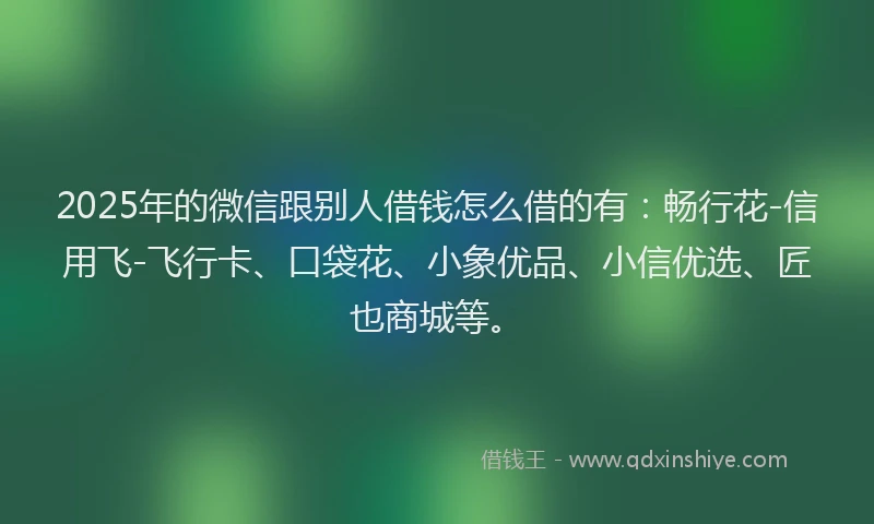 2025年的微信跟别人借钱怎么借的有：畅行花-信用飞-飞行卡、口袋花、小象优品、小信优选、匠也商城等。