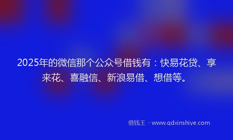 2025年的微信那个公众号借钱有：快易花贷、享来花、喜融信、新浪易借、想借等。