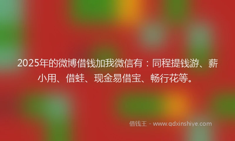 2025年的微博借钱加我微信有：同程提钱游、薪小用、借蛙、现金易借宝、畅行花等。