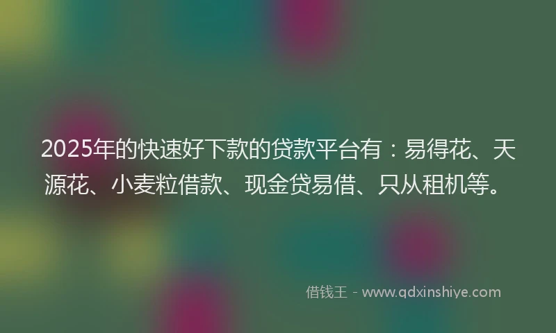2025年的快速好下款的贷款平台有：易得花、天源花、小麦粒借款、现金贷易借、只从租机等。