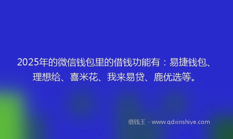 2025年的微信钱包里的借钱功能有：易捷钱包、理想给、喜米花、我来易贷、鹿优选等。