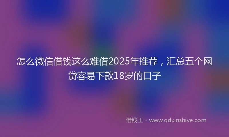 怎么微信借钱这么难借2025年推荐，汇总五个网贷容易下款18岁的口子