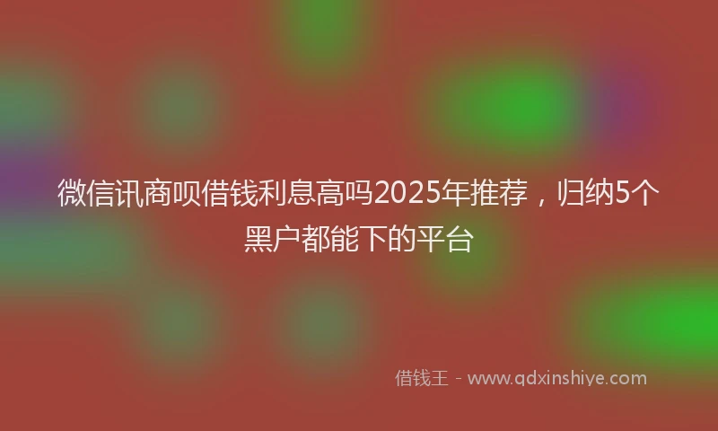 微信讯商呗借钱利息高吗2025年推荐，归纳5个黑户都能下的平台