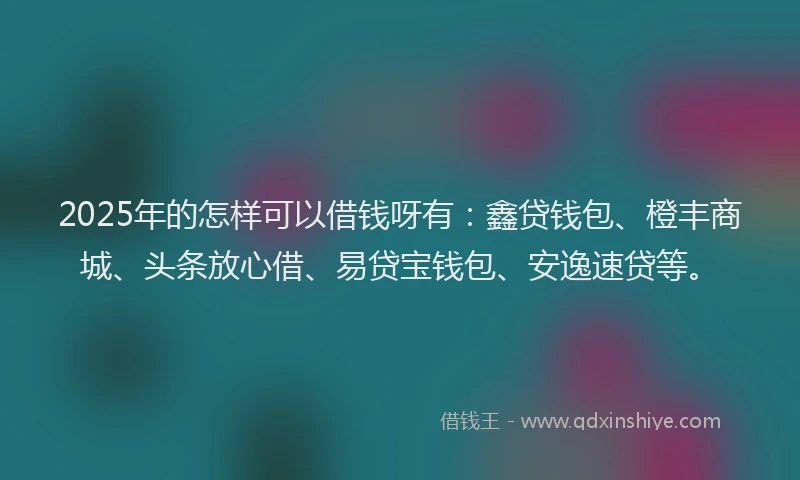 2025年的怎样可以借钱呀有：鑫贷钱包、橙丰商城、头条放心借、易贷宝钱包、安逸速贷等。