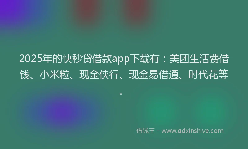 2025年的快秒贷借款app下载有：美团生活费借钱、小米粒、现金侠行、现金易借通、时代花等。