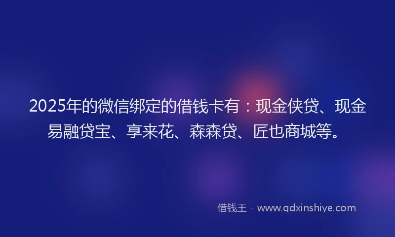 2025年的微信绑定的借钱卡有：现金侠贷、现金易融贷宝、享来花、森森贷、匠也商城等。